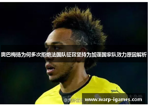 奥巴梅扬为何多次拒绝法国队征召坚持为加蓬国家队效力原因解析
