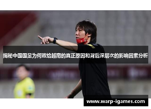 揭秘中国国足为何败给越南的真正原因和背后深层次的影响因素分析 揭秘中国国足为何败给越南的真正原因和背后深层次的影响因素分析