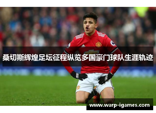 桑切斯辉煌足坛征程纵览多国豪门球队生涯轨迹 桑切斯辉煌足坛征程纵览多国豪门球队生涯轨迹