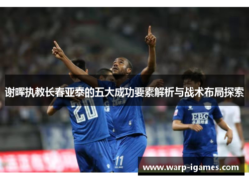 谢晖执教长春亚泰的五大成功要素解析与战术布局探索 谢晖执教长春亚泰的五大成功要素解析与战术布局探索