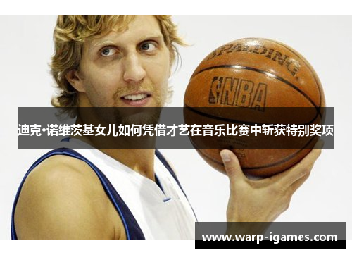 迪克·诺维茨基女儿如何凭借才艺在音乐比赛中斩获特别奖项 迪克·诺维茨基女儿如何凭借才艺在音乐比赛中斩获特别奖项