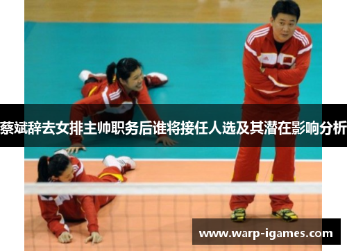 蔡斌辞去女排主帅职务后谁将接任人选及其潜在影响分析 蔡斌辞去女排主帅职务后谁将接任人选及其潜在影响分析