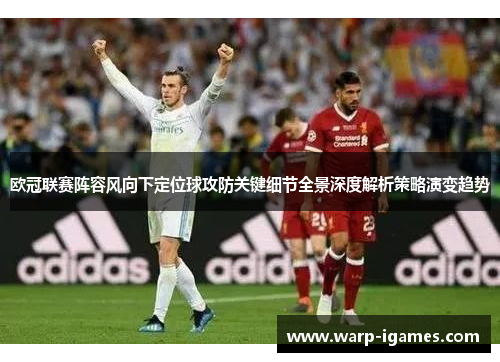 欧冠联赛阵容风向下定位球攻防关键细节全景深度解析策略演变趋势 欧冠联赛阵容风向下定位球攻防关键细节全景深度解析策略演变趋势