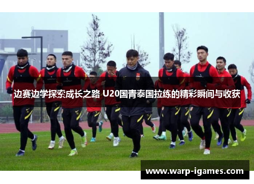 边赛边学探索成长之路 U20国青泰国拉练的精彩瞬间与收获
