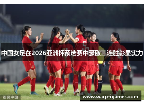 中国女足在2026亚洲杯预选赛中豪取三连胜彰显实力