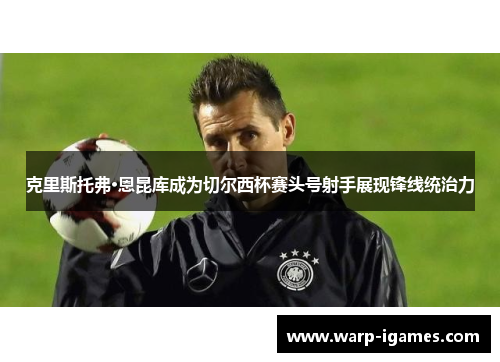 克里斯托弗·恩昆库成为切尔西杯赛头号射手展现锋线统治力 克里斯托弗·恩昆库成为切尔西杯赛头号射手展现锋线统治力