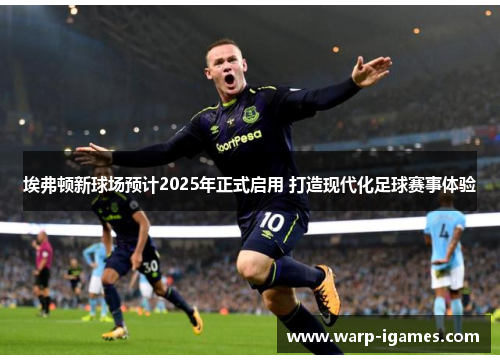 埃弗顿新球场预计2025年正式启用 打造现代化足球赛事体验