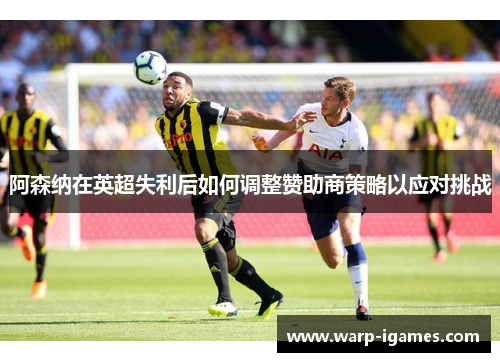 阿森纳在英超失利后如何调整赞助商策略以应对挑战 阿森纳在英超失利后如何调整赞助商策略以应对挑战
